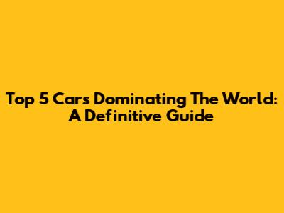 Top 5 Cars Dominating The World: A Definitive Guide
