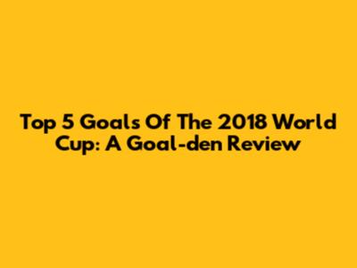 Top 5 Goals Of The 2018 World Cup: A Goal-den Review