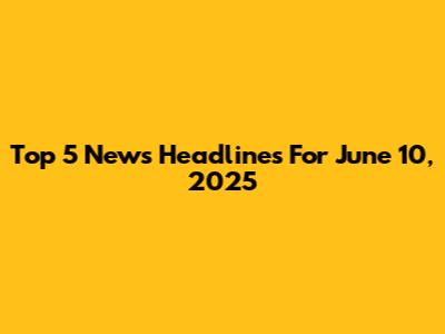 Top 5 News Headlines For June 10, 2025