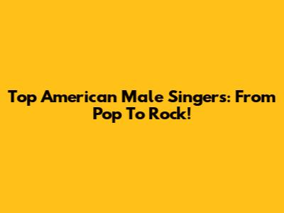 Top American Male Singers: From Pop To Rock!