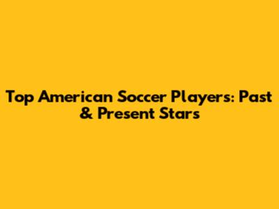 Top American Soccer Players: Past & Present Stars