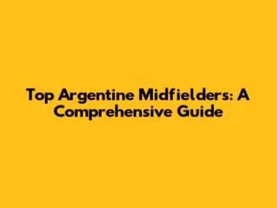 Top Argentine Midfielders: A Comprehensive Guide