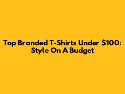 Top Branded T-Shirts Under $100: Style On A Budget