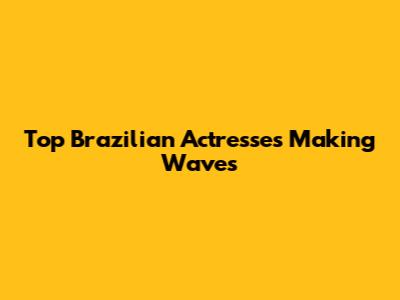 Top Brazilian Actresses Making Waves