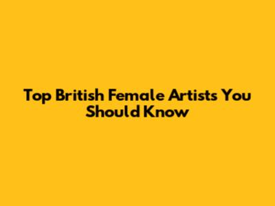 Top British Female Artists You Should Know
