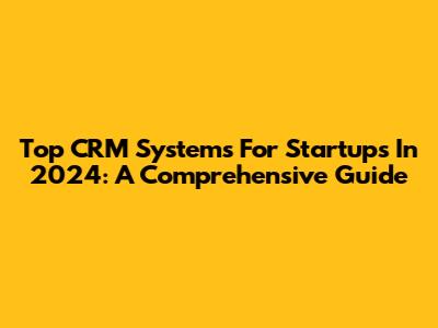 Top CRM Systems For Startups In 2024: A Comprehensive Guide