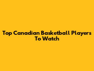 Top Canadian Basketball Players To Watch