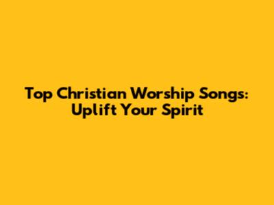 Top Christian Worship Songs: Uplift Your Spirit