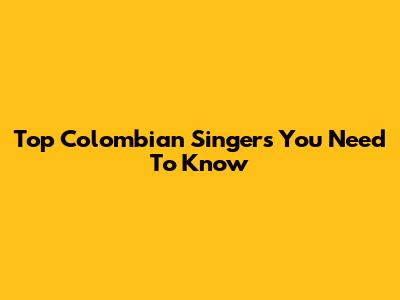 Top Colombian Singers You Need To Know