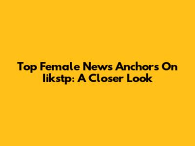 Top Female News Anchors On Iikstp: A Closer Look