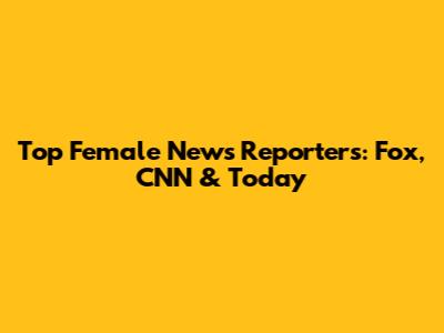 Top Female News Reporters: Fox, CNN & Today