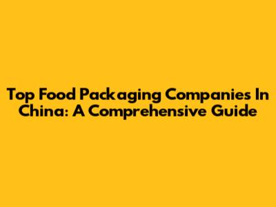 Top Food Packaging Companies In China: A Comprehensive Guide