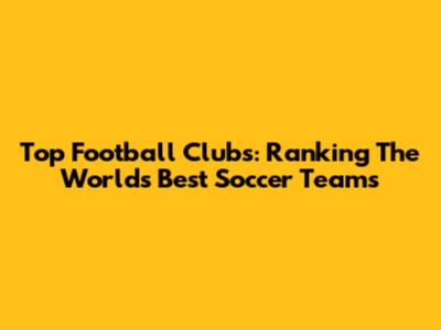 Top Football Clubs: Ranking The World's Best Soccer Teams