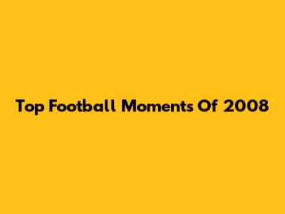 Top Football Moments Of 2008