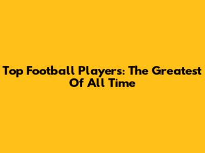 Top Football Players: The Greatest Of All Time