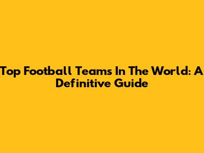 Top Football Teams In The World: A Definitive Guide