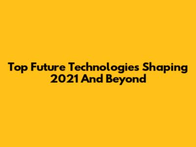 Top Future Technologies Shaping 2021 And Beyond