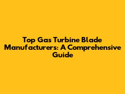 Top Gas Turbine Blade Manufacturers: A Comprehensive Guide