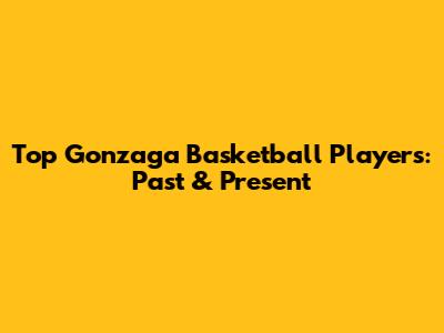 Top Gonzaga Basketball Players: Past & Present