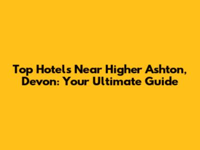 Top Hotels Near Higher Ashton, Devon: Your Ultimate Guide