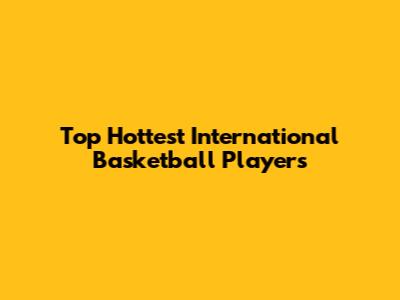 Top Hottest International Basketball Players