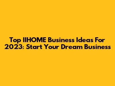 Top IIHOME Business Ideas For 2023: Start Your Dream Business