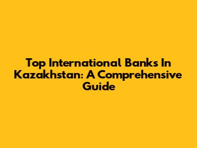 Top International Banks In Kazakhstan: A Comprehensive Guide