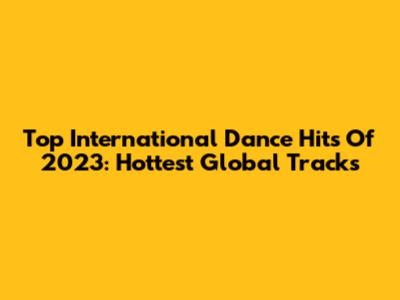 Top International Dance Hits Of 2023: Hottest Global Tracks