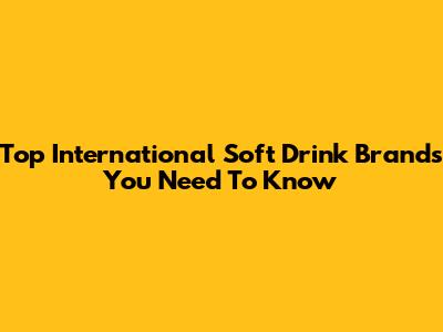 Top International Soft Drink Brands You Need To Know