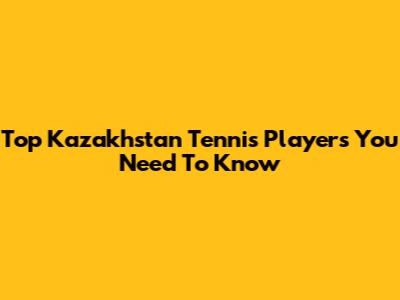 Top Kazakhstan Tennis Players You Need To Know