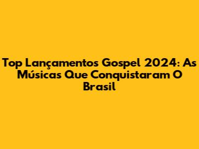 Top Lançamentos Gospel 2024: As Músicas Que Conquistaram O Brasil