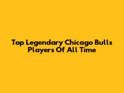 Top Legendary Chicago Bulls Players Of All Time