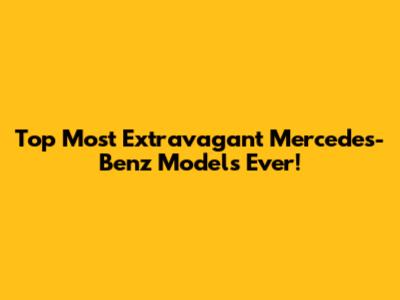 Top Most Extravagant Mercedes-Benz Models Ever!