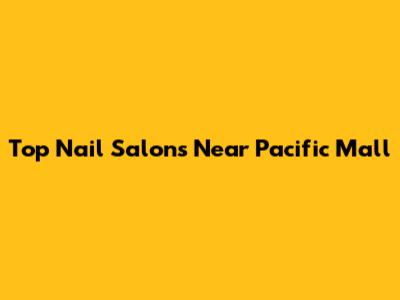 Top Nail Salons Near Pacific Mall