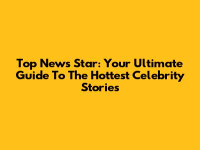 Top News Star: Your Ultimate Guide To The Hottest Celebrity Stories
