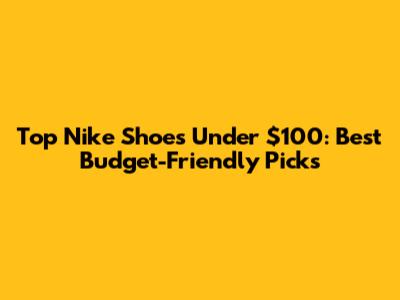 Top Nike Shoes Under $100: Best Budget-Friendly Picks