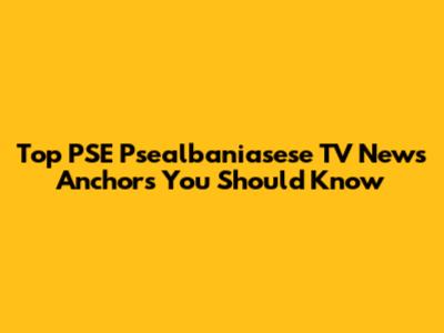 Top PSE Psealbaniasese TV News Anchors You Should Know