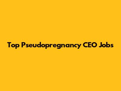 Top Pseudopregnancy CEO Jobs