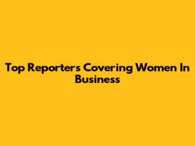 Top Reporters Covering Women In Business