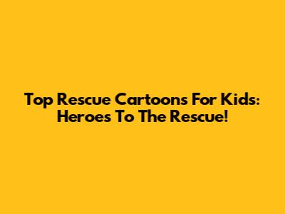 Top Rescue Cartoons For Kids: Heroes To The Rescue!