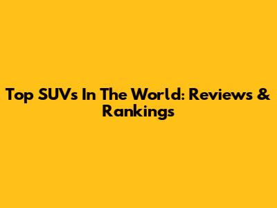Top SUVs In The World: Reviews & Rankings