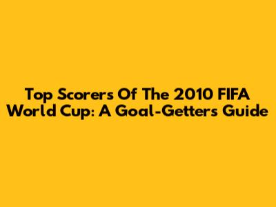 Top Scorers Of The 2010 FIFA World Cup: A Goal-Getter's Guide