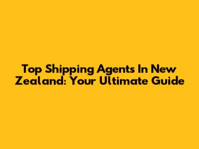 Top Shipping Agents In New Zealand: Your Ultimate Guide