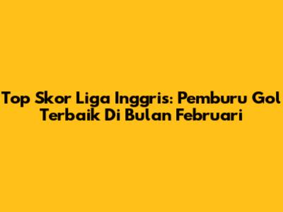 Top Skor Liga Inggris: Pemburu Gol Terbaik Di Bulan Februari
