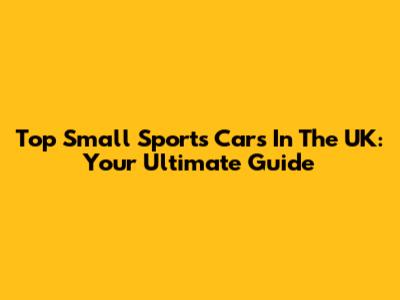Top Small Sports Cars In The UK: Your Ultimate Guide