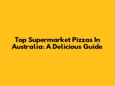 Top Supermarket Pizzas In Australia: A Delicious Guide