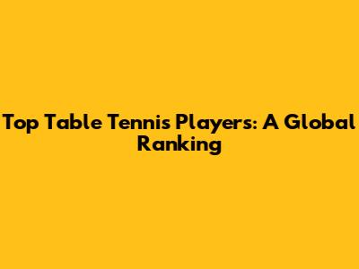 Top Table Tennis Players: A Global Ranking