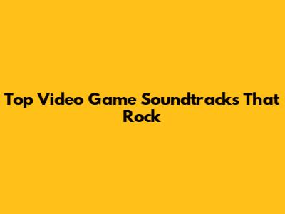 Top Video Game Soundtracks That Rock