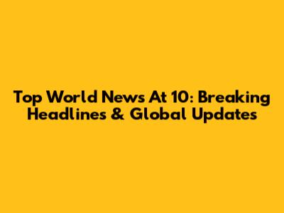 Top World News At 10: Breaking Headlines & Global Updates
