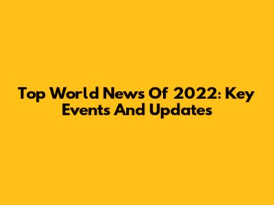 Top World News Of 2022: Key Events And Updates